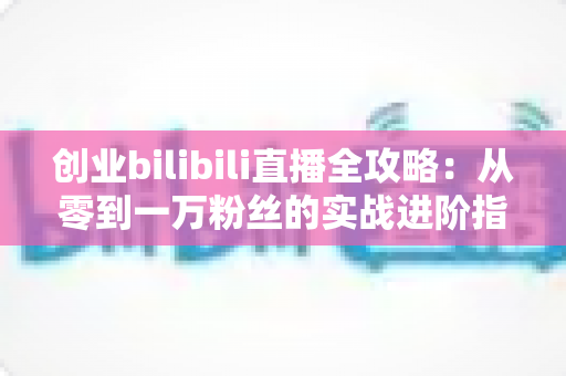 创业bilibili直播全攻略：从零到一万粉丝的实战进阶指南