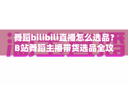舞蹈bilibili直播怎么选品?B站舞蹈主播带货选品全攻略与实战技巧 舞蹈bilibili直播怎么选品?B站舞蹈主播带货选品全攻略与实战技巧