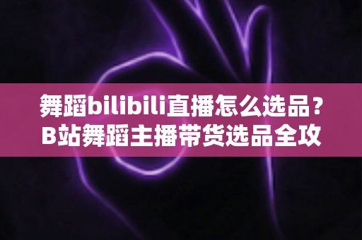 舞蹈bilibili直播怎么选品?B站舞蹈主播带货选品全攻略与实战技巧 舞蹈bilibili直播怎么选品?B站舞蹈主播带货选品全攻略与实战技巧