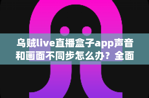 乌贼live直播盒子app声音和画面不同步怎么办？全面解决方案与实用排查指南助你畅享流畅直播体验