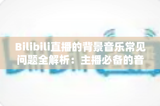 Bilibili直播的背景音乐常见问题全解析:主播必备的音乐使用与设置指南 Bilibili直播的背景音乐常见问题全解析:主播必备的音乐使用与设置指南