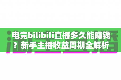 电竞bilibili直播多久能赚钱？新手主播收益周期全解析与快速变现指南