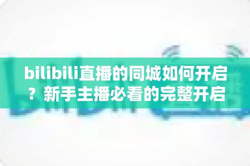 bilibili直播的同城如何开启？新手主播必看的完整开启教程与实用指南