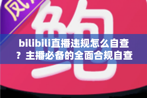 bilibili直播违规怎么自查？主播必备的全面合规自查指南与避坑攻略