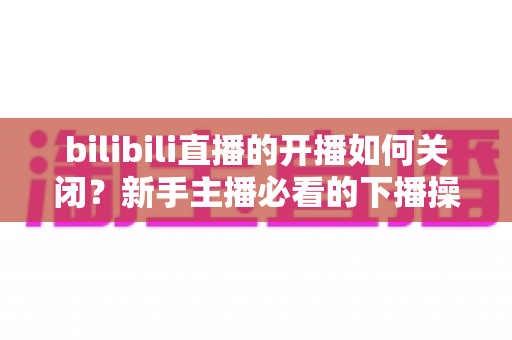 bilibili直播的开播如何关闭？新手主播必看的下播操作与直播间管理全攻略