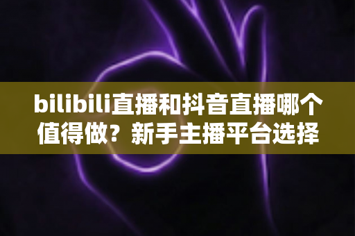 bilibili直播和抖音直播哪个值得做？新手主播平台选择深度对比全指南