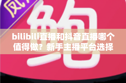 bilibili直播和抖音直播哪个值得做？新手主播平台选择深度对比全指南