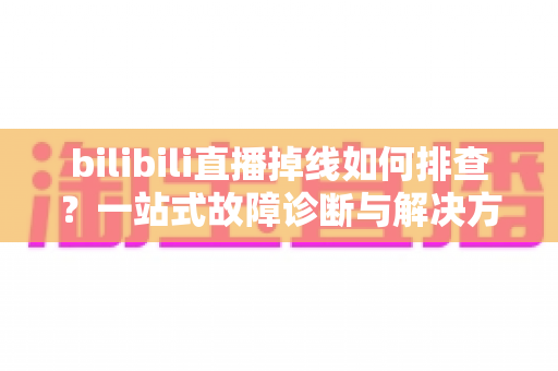 bilibili直播掉线如何排查?一站式故障诊断与解决方案完全指南 bilibili直播掉线如何排查?一站式故障诊断与解决方案完全指南