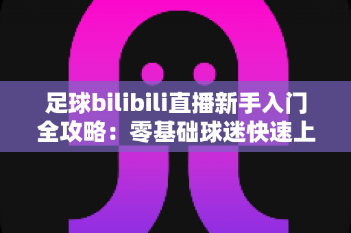足球bilibili直播新手入门全攻略:零基础球迷快速上手的观赛指南与实用技巧大全 足球bilibili直播新手入门全攻略:零基础球迷快速上手的观赛指南与实用技巧大全