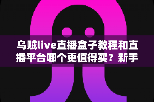乌贼live直播盒子教程和直播平台哪个更值得买?新手主播必看的2025年深度选购指南 乌贼live直播盒子教程和直播平台哪个更值得买?新手主播必看的2025年深度选购指南