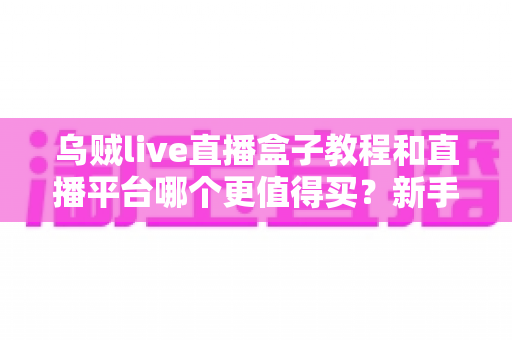 乌贼live直播盒子教程和直播平台哪个更值得买?新手主播必看的2025年深度选购指南 乌贼live直播盒子教程和直播平台哪个更值得买?新手主播必看的2025年深度选购指南