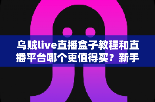 乌贼live直播盒子教程和直播平台哪个更值得买？新手主播必看的2025年深度选购指南