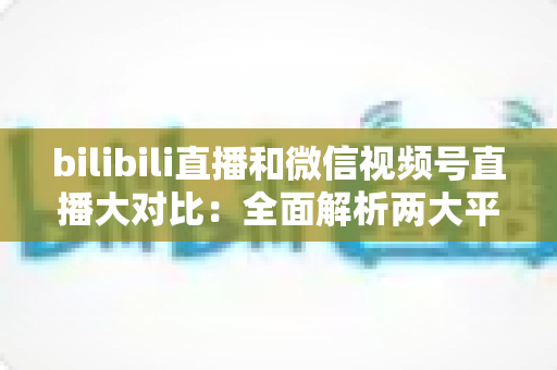 bilibili直播和微信视频号直播大对比:全面解析两大平台差异,帮你选出最适合的直播阵地 bilibili直播和微信视频号直播大对比:全面解析两大平台差异,帮你选出最适合的直播阵地