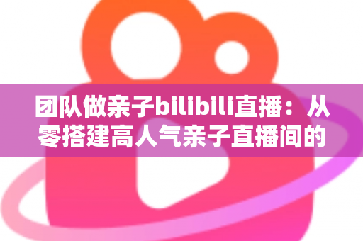 团队做亲子bilibili直播:从零搭建高人气亲子直播间的完整运营指南 团队做亲子bilibili直播:从零搭建高人气亲子直播间的完整运营指南
