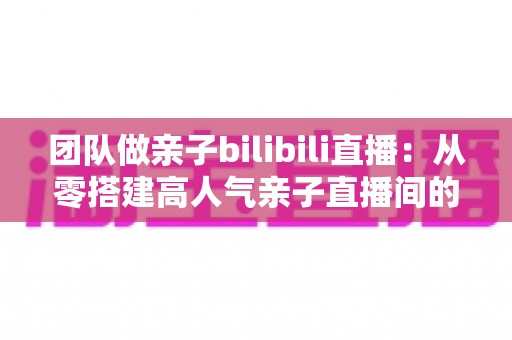 团队做亲子bilibili直播:从零搭建高人气亲子直播间的完整运营指南 团队做亲子bilibili直播:从零搭建高人气亲子直播间的完整运营指南