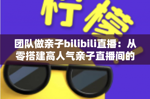 团队做亲子bilibili直播:从零搭建高人气亲子直播间的完整运营指南 团队做亲子bilibili直播:从零搭建高人气亲子直播间的完整运营指南