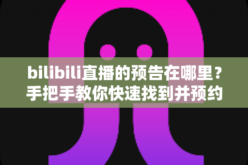 bilibili直播的预告在哪里?手把手教你快速找到并预约B站直播预告的完整攻略 bilibili直播的预告在哪里?手把手教你快速找到并预约B站直播预告的完整攻略