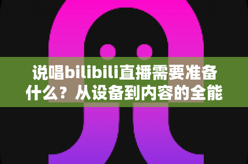 说唱bilibili直播需要准备什么?从设备到内容的全能开播攻略 说唱bilibili直播需要准备什么?从设备到内容的全能开播攻略
