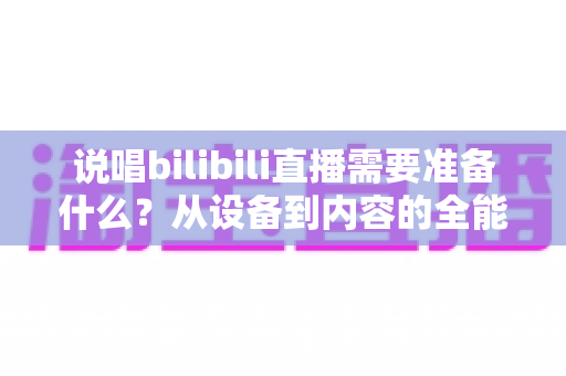 说唱bilibili直播需要准备什么?从设备到内容的全能开播攻略 说唱bilibili直播需要准备什么?从设备到内容的全能开播攻略