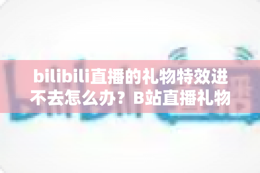 bilibili直播的礼物特效进不去怎么办？B站直播礼物特效无法加载的全面解决攻略