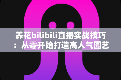 养花bilibili直播实战技巧：从零开始打造高人气园艺直播间的完整指南