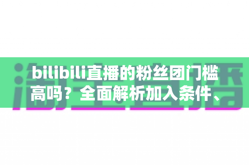 bilibili直播的粉丝团门槛高吗？全面解析加入条件、费用明细与性价比指南