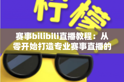 赛事bilibili直播教程：从零开始打造专业赛事直播的全流程实战指南