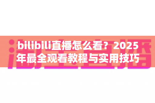 bilibili直播怎么看？2025年最全观看教程与实用技巧一学就会