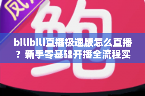 bilibili直播极速版怎么直播?新手零基础开播全流程实战指南 bilibili直播极速版怎么直播?新手零基础开播全流程实战指南