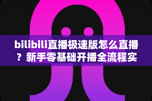 bilibili直播极速版怎么直播?新手零基础开播全流程实战指南 bilibili直播极速版怎么直播?新手零基础开播全流程实战指南