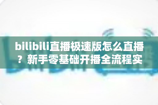 bilibili直播极速版怎么直播？新手零基础开播全流程实战指南