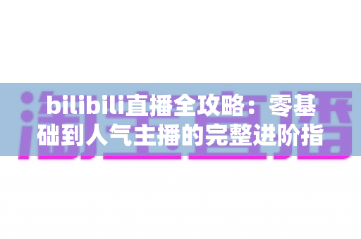 bilibili直播全攻略：零基础到人气主播的完整进阶指南