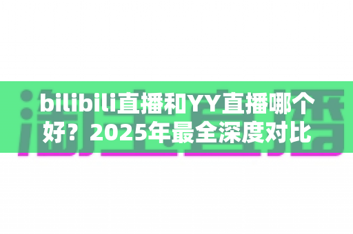 bilibili直播和YY直播哪个好？2025年最全深度对比分析，看懂再选不踩坑