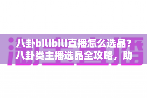 八卦bilibili直播怎么选品?八卦类主播选品全攻略,助你轻松打通内容与变现的任督二脉 八卦bilibili直播怎么选品?八卦类主播选品全攻略,助你轻松打通内容与变现的任督二脉