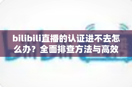 bilibili直播的认证进不去怎么办？全面排查方法与高效解决方案一览