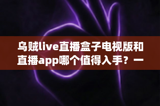 乌贼live直播盒子电视版和直播app哪个值得入手?一文读懂两者差异,选对不踩坑 乌贼live直播盒子电视版和直播app哪个值得入手?一文读懂两者差异,选对不踩坑