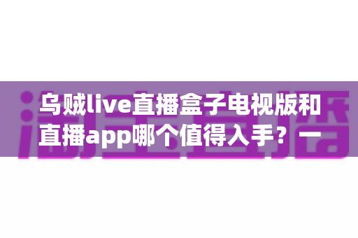 乌贼live直播盒子电视版和直播app哪个值得入手?一文读懂两者差异,选对不踩坑 乌贼live直播盒子电视版和直播app哪个值得入手?一文读懂两者差异,选对不踩坑