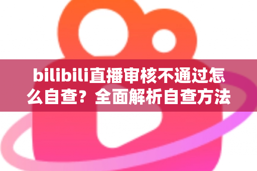 bilibili直播审核不通过怎么自查？全面解析自查方法与快速过审技巧