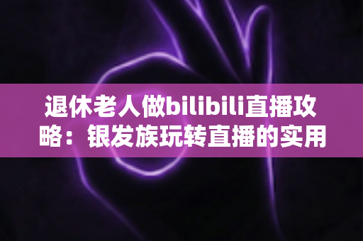 退休老人做bilibili直播攻略：银发族玩转直播的实用宝典，从零基础到人气主播一步到位