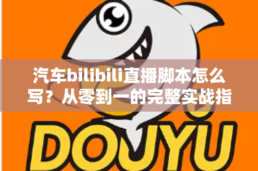 汽车bilibili直播脚本怎么写?从零到一的完整实战指南与话术模板 汽车bilibili直播脚本怎么写?从零到一的完整实战指南与话术模板