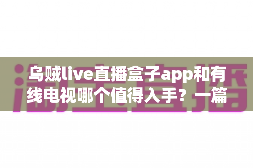 乌贼live直播盒子app和有线电视哪个值得入手？一篇讲透差异、价格与场景化选购建议