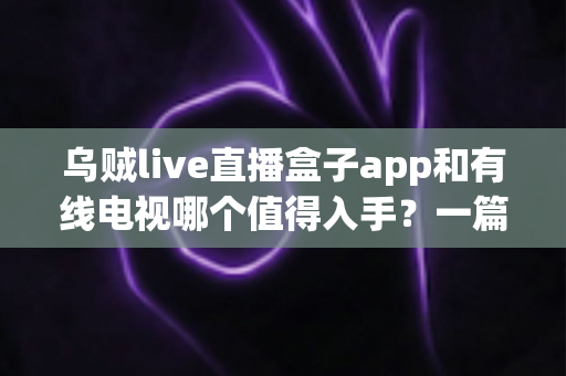 乌贼live直播盒子app和有线电视哪个值得入手？一篇讲透差异、价格与场景化选购建议
