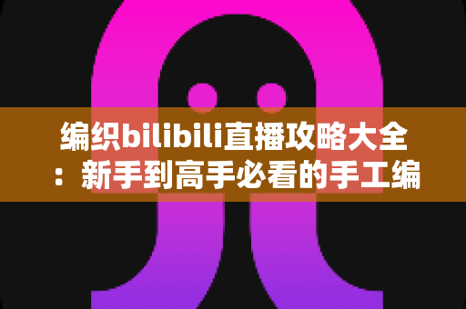 编织bilibili直播攻略大全：新手到高手必看的手工编织直播观看与开播完全指南