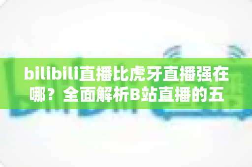 bilibili直播比虎牙直播强在哪？全面解析B站直播的五大核心优势