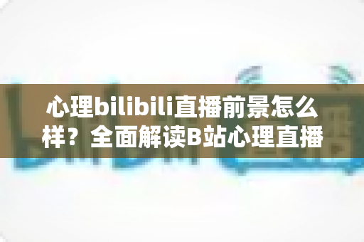 心理bilibili直播前景怎么样？全面解读B站心理直播赛道的发展机遇、变现模式与入局指南