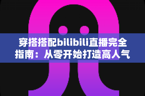 穿搭搭配bilibili直播完全指南:从零开始打造高人气时尚直播间的实战秘籍 穿搭搭配bilibili直播完全指南:从零开始打造高人气时尚直播间的实战秘籍