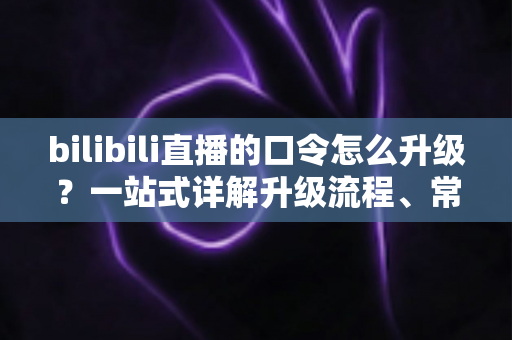 bilibili直播的口令怎么升级？一站式详解升级流程、常见问题与运营技巧
