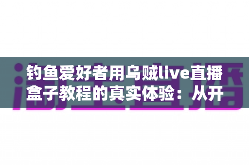 钓鱼爱好者用乌贼live直播盒子教程的真实体验:从开箱到开播的全程实战分享 钓鱼爱好者用乌贼live直播盒子教程的真实体验:从开箱到开播的全程实战分享