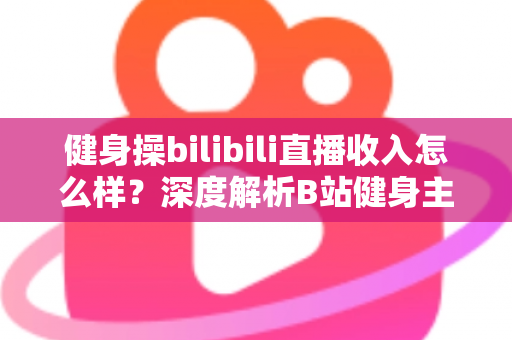 健身操bilibili直播收入怎么样?深度解析B站健身主播的真实收益、变现渠道与成长路径 健身操bilibili直播收入怎么样?深度解析B站健身主播的真实收益、变现渠道与成长路径