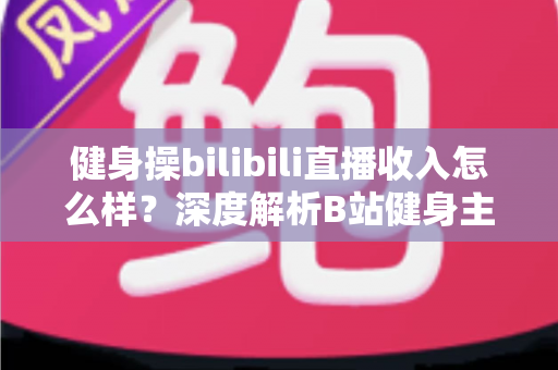 健身操bilibili直播收入怎么样?深度解析B站健身主播的真实收益、变现渠道与成长路径 健身操bilibili直播收入怎么样?深度解析B站健身主播的真实收益、变现渠道与成长路径